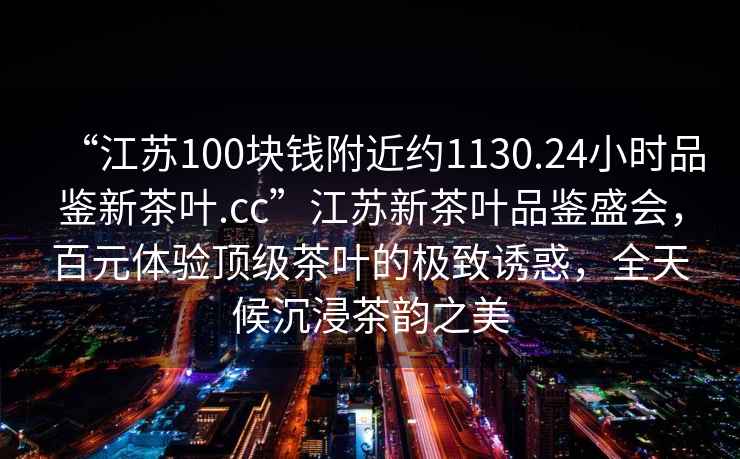 “江蘇100塊錢附近約1130.24小時品鑒新茶葉.cc”江蘇新茶葉品鑒盛會，百元體驗頂級茶葉的極致誘惑，全天候沉浸茶韻之美