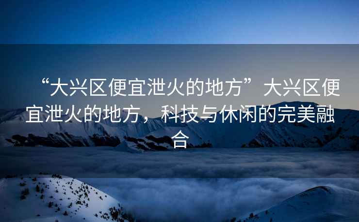 “大興區便宜泄火的地方”大興區便宜泄火的地方，科技與休閑的完美融合