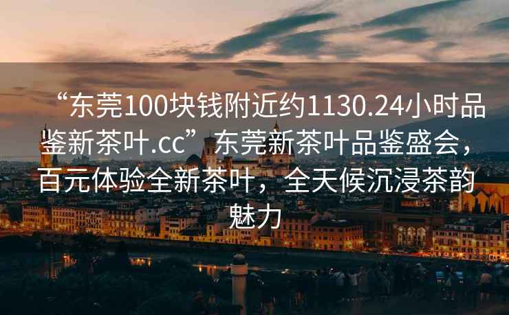 “東莞100塊錢附近約1130.24小時品鑒新茶葉.cc”東莞新茶葉品鑒盛會，百元體驗全新茶葉，全天候沉浸茶韻魅力