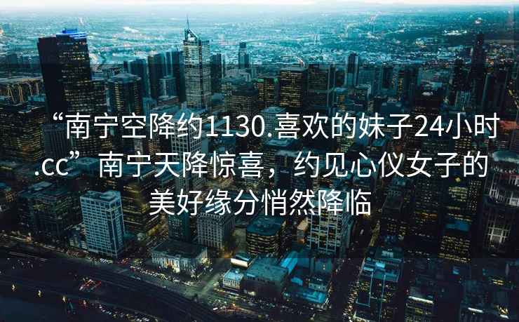 “南寧空降約1130.喜歡的妹子24小時.cc”南寧天降驚喜，約見心儀女子的美好緣分悄然降臨