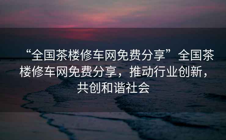 “全國茶樓修車網免費分享”全國茶樓修車網免費分享，推動行業創新，共創和諧社會