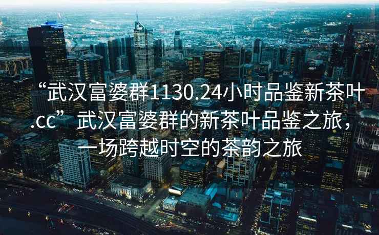 “武漢富婆群1130.24小時品鑒新茶葉.cc”武漢富婆群的新茶葉品鑒之旅，一場跨越時空的茶韻之旅