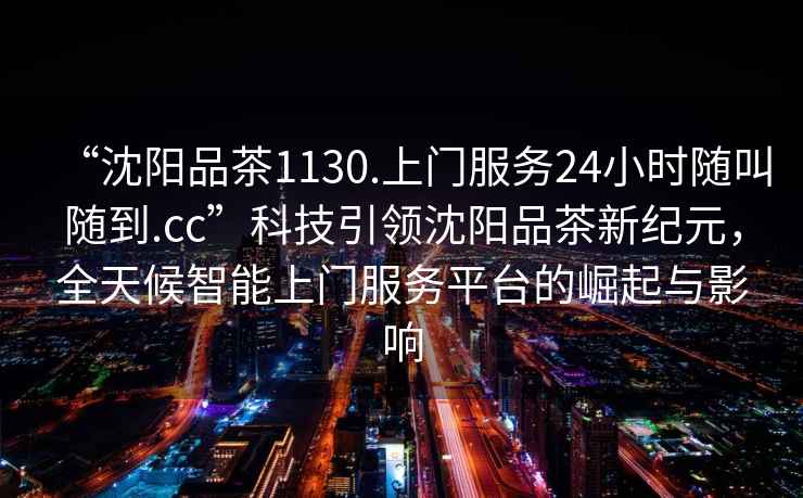 “沈陽品茶1130.上門服務24小時隨叫隨到.cc”科技引領沈陽品茶新紀元，全天候智能上門服務平臺的崛起與影響