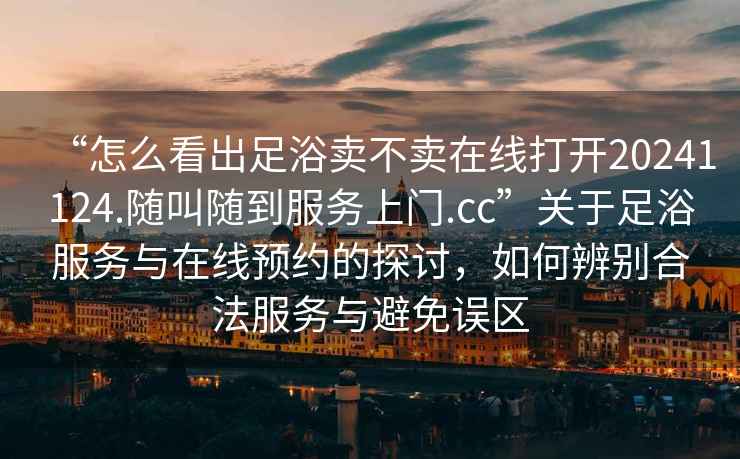 “怎么看出足浴賣不賣在線打開20241124.隨叫隨到服務上門.cc”關于足浴服務與在線預約的探討，如何辨別合法服務與避免誤區