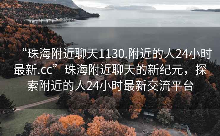 “珠海附近聊天1130.附近的人24小時最新.cc”珠海附近聊天的新紀元，探索附近的人24小時最新交流平臺