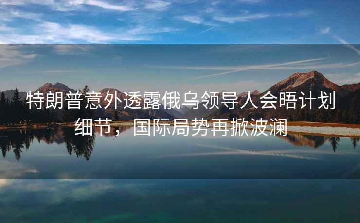 特朗普意外透露俄烏領導人會晤計劃細節，國際局勢再掀波瀾