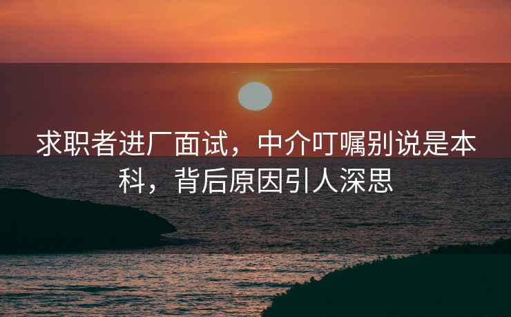 求職者進(jìn)廠面試，中介叮囑別說(shuō)是本科，背后原因引人深思