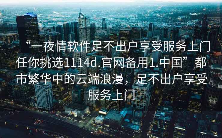 “一夜情軟件足不出戶享受服務上門任你挑選1114d.官網備用1.中國”都市繁華中的云端浪漫，足不出戶享受服務上門