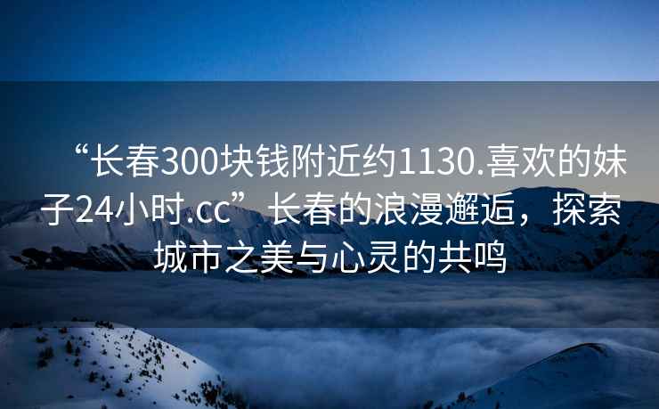“長春300塊錢附近約1130.喜歡的妹子24小時.cc”長春的浪漫邂逅，探索城市之美與心靈的共鳴