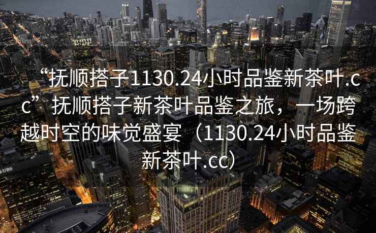 “撫順搭子1130.24小時品鑒新茶葉.cc”撫順搭子新茶葉品鑒之旅，一場跨越時空的味覺盛宴（1130.24小時品鑒新茶葉.cc）
