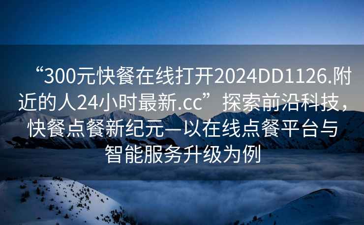 “300元快餐在線打開2024DD1126.附近的人24小時最新.cc”探索前沿科技，快餐點餐新紀元—以在線點餐平臺與智能服務升級為例