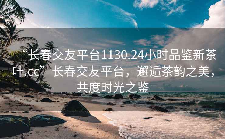 “長春交友平臺1130.24小時品鑒新茶葉.cc”長春交友平臺，邂逅茶韻之美，共度時光之鑒