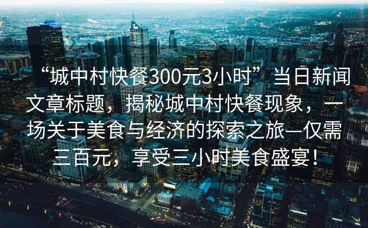 “城中村快餐300元3小時”當日新聞文章標題，揭秘城中村快餐現象，一場關于美食與經濟的探索之旅—僅需三百元，享受三小時美食盛宴！