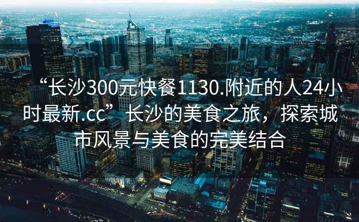 “長(zhǎng)沙300元快餐1130.附近的人24小時(shí)最新.cc”長(zhǎng)沙的美食之旅，探索城市風(fēng)景與美食的完美結(jié)合