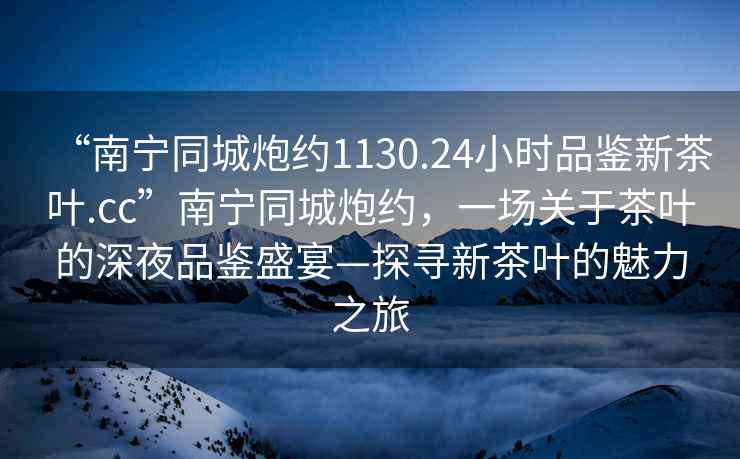 “南寧同城炮約1130.24小時品鑒新茶葉.cc”南寧同城炮約，一場關于茶葉的深夜品鑒盛宴—探尋新茶葉的魅力之旅