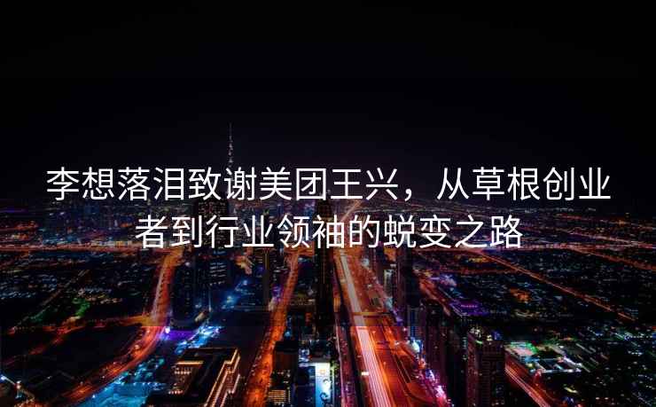 李想落淚致謝美團王興，從草根創業者到行業領袖的蛻變之路
