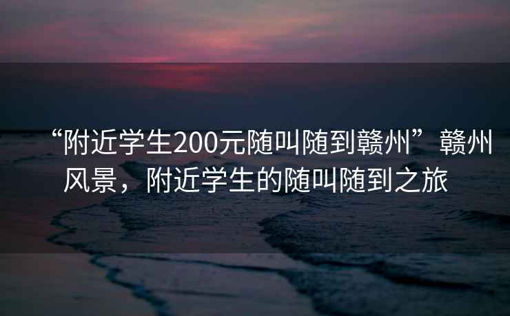 “附近學生200元隨叫隨到贛州”贛州風景，附近學生的隨叫隨到之旅