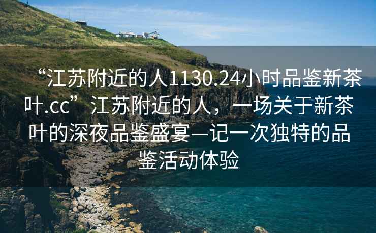 “江蘇附近的人1130.24小時品鑒新茶葉.cc”江蘇附近的人，一場關于新茶葉的深夜品鑒盛宴—記一次獨特的品鑒活動體驗