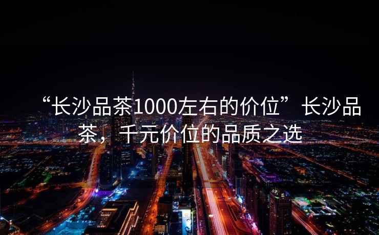 “長(zhǎng)沙品茶1000左右的價(jià)位”長(zhǎng)沙品茶，千元價(jià)位的品質(zhì)之選