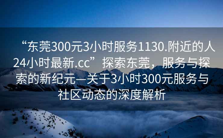 “東莞300元3小時服務1130.附近的人24小時最新.cc”探索東莞，服務與探索的新紀元—關于3小時300元服務與社區(qū)動態(tài)的深度解析