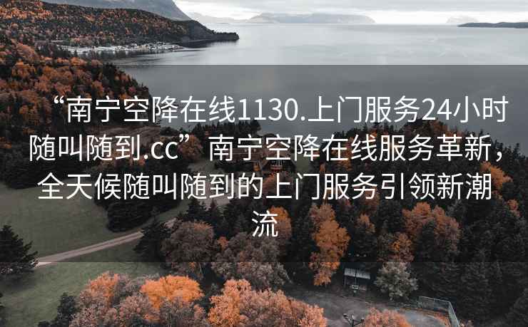 “南寧空降在線1130.上門服務24小時隨叫隨到.cc”南寧空降在線服務革新，全天候隨叫隨到的上門服務引領新潮流