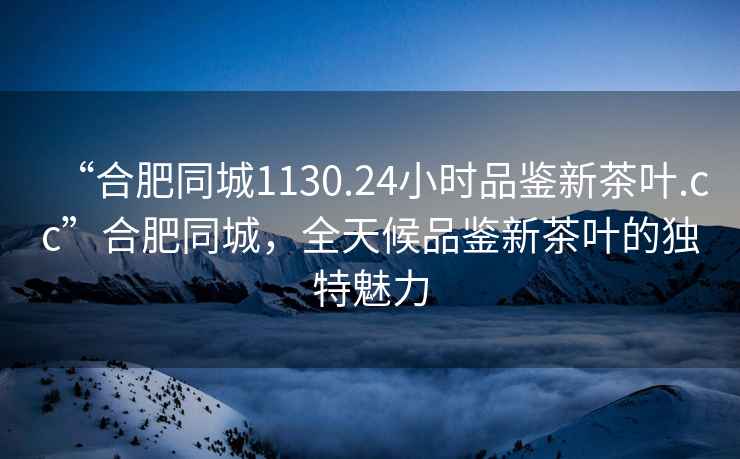 “合肥同城1130.24小時品鑒新茶葉.cc”合肥同城，全天候品鑒新茶葉的獨特魅力