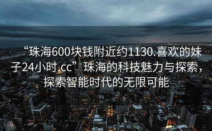“珠海600塊錢附近約1130.喜歡的妹子24小時.cc”珠海的科技魅力與探索，探索智能時代的無限可能