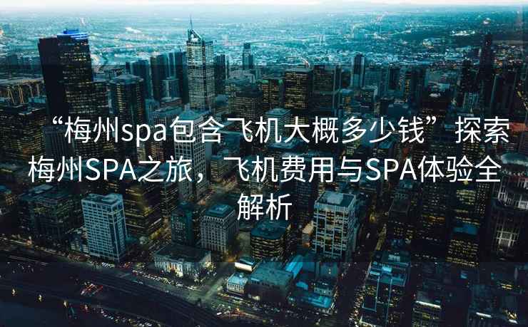 “梅州spa包含飛機大概多少錢”探索梅州SPA之旅，飛機費用與SPA體驗全解析