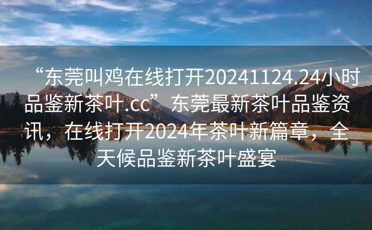 “東莞叫雞在線打開20241124.24小時品鑒新茶葉.cc”東莞最新茶葉品鑒資訊，在線打開2024年茶葉新篇章，全天候品鑒新茶葉盛宴