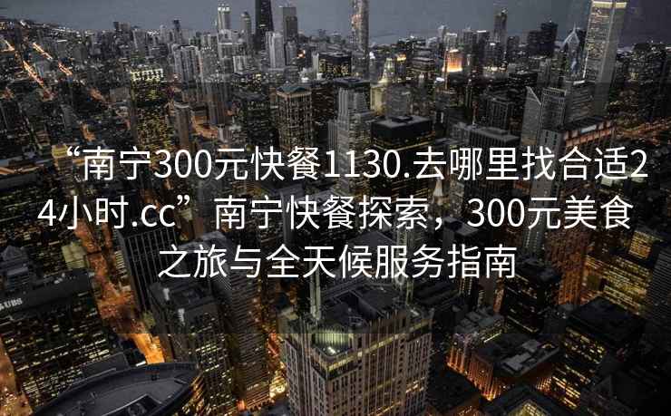 “南寧300元快餐1130.去哪里找合適24小時.cc”南寧快餐探索，300元美食之旅與全天候服務指南