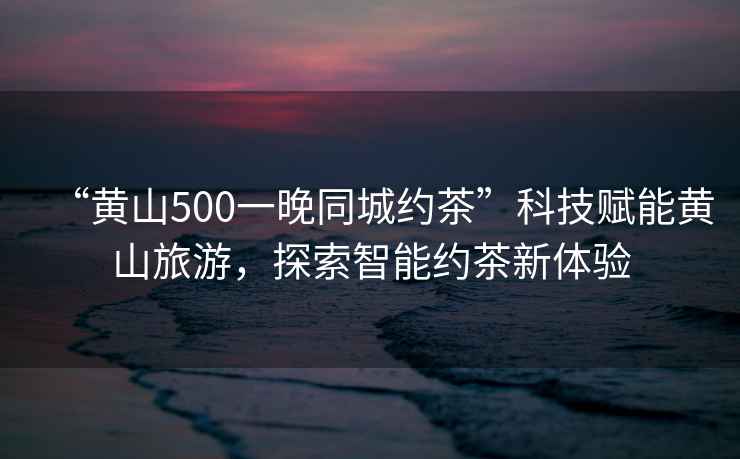 “黃山500一晚同城約茶”科技賦能黃山旅游，探索智能約茶新體驗