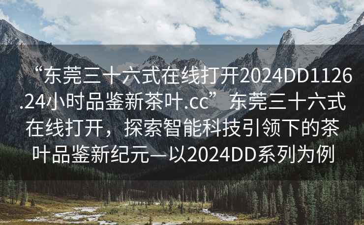 “東莞三十六式在線打開2024DD1126.24小時品鑒新茶葉.cc”東莞三十六式在線打開，探索智能科技引領下的茶葉品鑒新紀元—以2024DD系列為例
