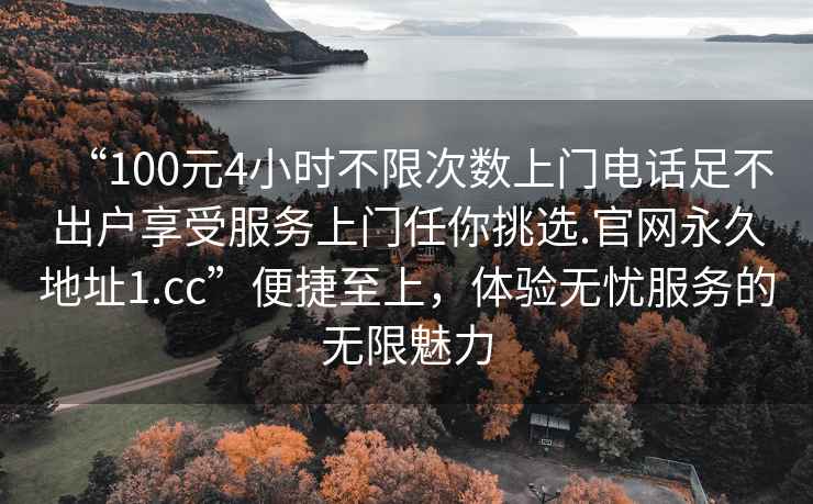 “100元4小時不限次數(shù)上門電話足不出戶享受服務上門任你挑選.官網(wǎng)永久地址1.cc”便捷至上，體驗無憂服務的無限魅力
