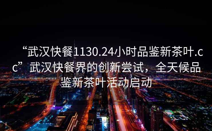 “武漢快餐1130.24小時品鑒新茶葉.cc”武漢快餐界的創新嘗試，全天候品鑒新茶葉活動啟動