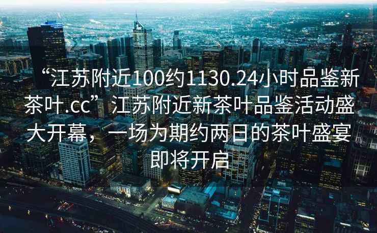 “江蘇附近100約1130.24小時品鑒新茶葉.cc”江蘇附近新茶葉品鑒活動盛大開幕，一場為期約兩日的茶葉盛宴即將開啟