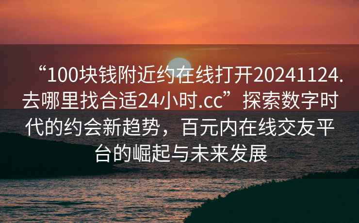 “100塊錢附近約在線打開20241124.去哪里找合適24小時.cc”探索數字時代的約會新趨勢，百元內在線交友平臺的崛起與未來發展