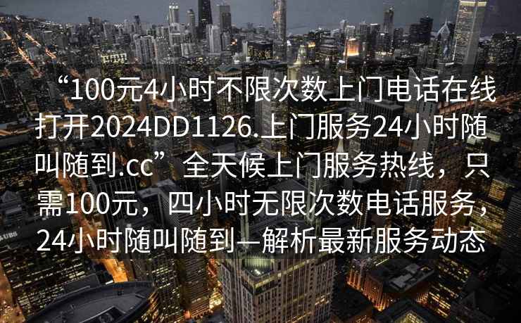 “100元4小時不限次數(shù)上門電話在線打開2024DD1126.上門服務(wù)24小時隨叫隨到.cc”全天候上門服務(wù)熱線，只需100元，四小時無限次數(shù)電話服務(wù)，24小時隨叫隨到—解析最新服務(wù)動態(tài)
