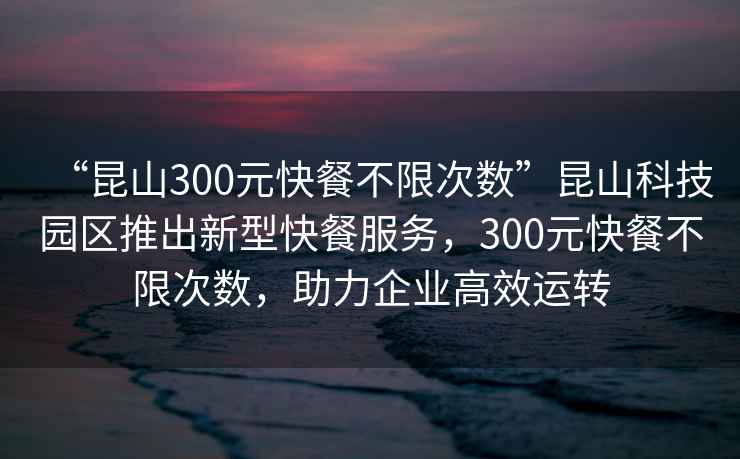 “昆山300元快餐不限次數”昆山科技園區推出新型快餐服務，300元快餐不限次數，助力企業高效運轉