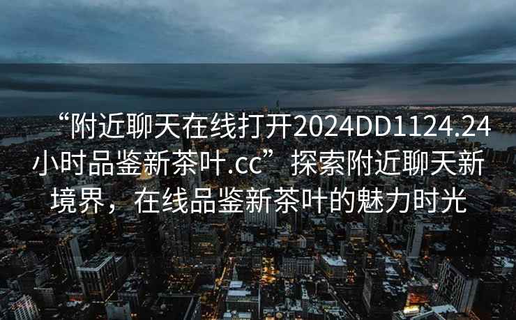 “附近聊天在線打開2024DD1124.24小時品鑒新茶葉.cc”探索附近聊天新境界，在線品鑒新茶葉的魅力時光