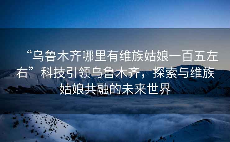 “烏魯木齊哪里有維族姑娘一百五左右”科技引領烏魯木齊，探索與維族姑娘共融的未來世界