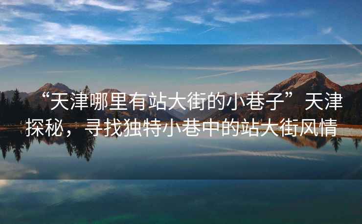 “天津哪里有站大街的小巷子”天津探秘，尋找獨特小巷中的站大街風情
