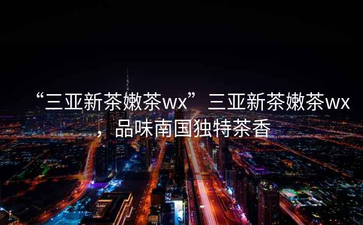 “三亞新茶嫩茶wx”三亞新茶嫩茶wx，品味南國獨特茶香