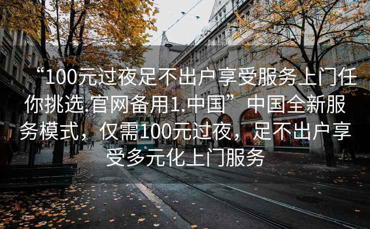 “100元過夜足不出戶享受服務上門任你挑選.官網備用1.中國”中國全新服務模式，僅需100元過夜，足不出戶享受多元化上門服務