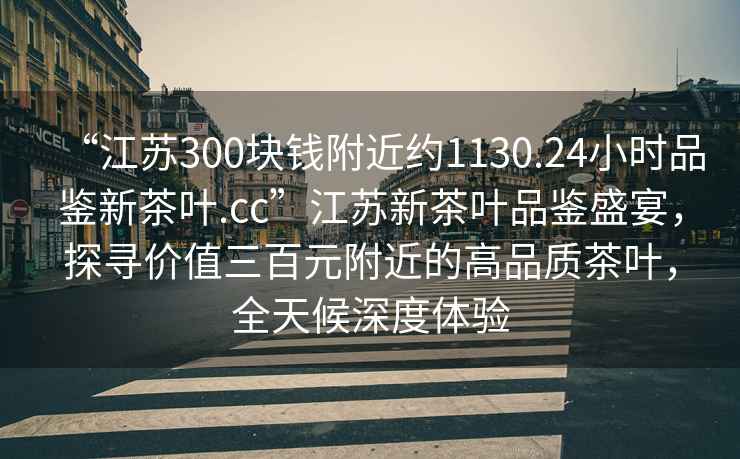 “江蘇300塊錢附近約1130.24小時品鑒新茶葉.cc”江蘇新茶葉品鑒盛宴，探尋價值三百元附近的高品質茶葉，全天候深度體驗