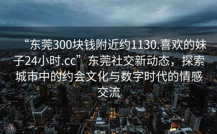 “東莞300塊錢附近約1130.喜歡的妹子24小時.cc”東莞社交新動態(tài)，探索城市中的約會文化與數(shù)字時代的情感交流