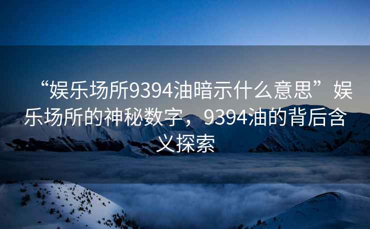 “娛樂場所9394油暗示什么意思”娛樂場所的神秘?cái)?shù)字，9394油的背后含義探索