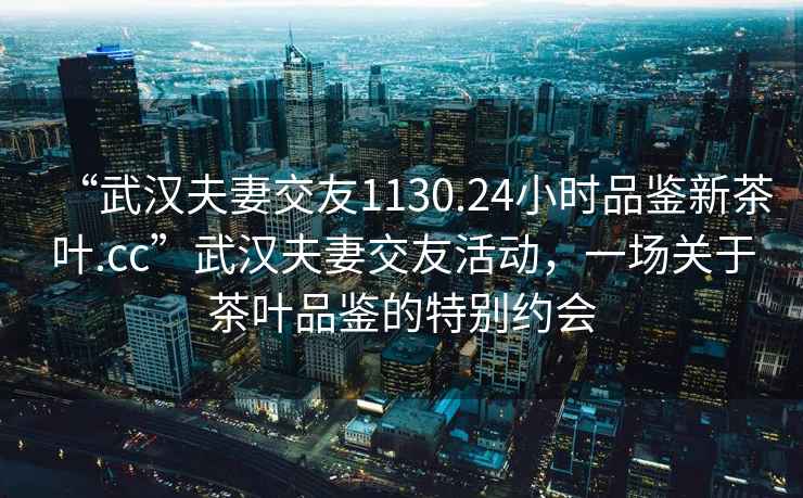 “武漢夫妻交友1130.24小時品鑒新茶葉.cc”武漢夫妻交友活動，一場關于茶葉品鑒的特別約會