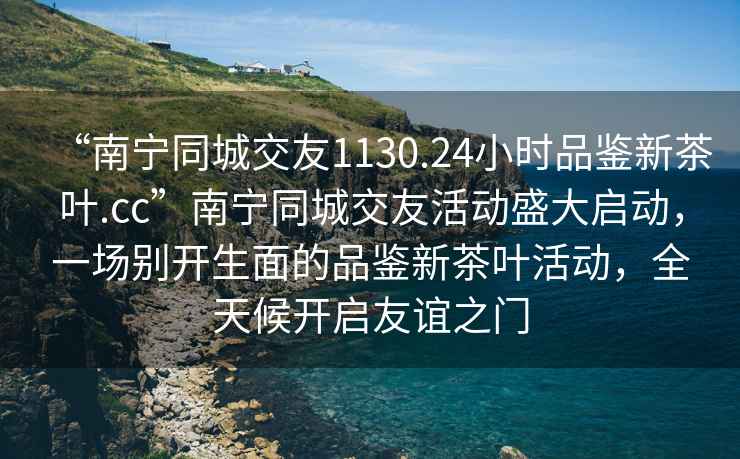 “南寧同城交友1130.24小時品鑒新茶葉.cc”南寧同城交友活動盛大啟動，一場別開生面的品鑒新茶葉活動，全天候開啟友誼之門