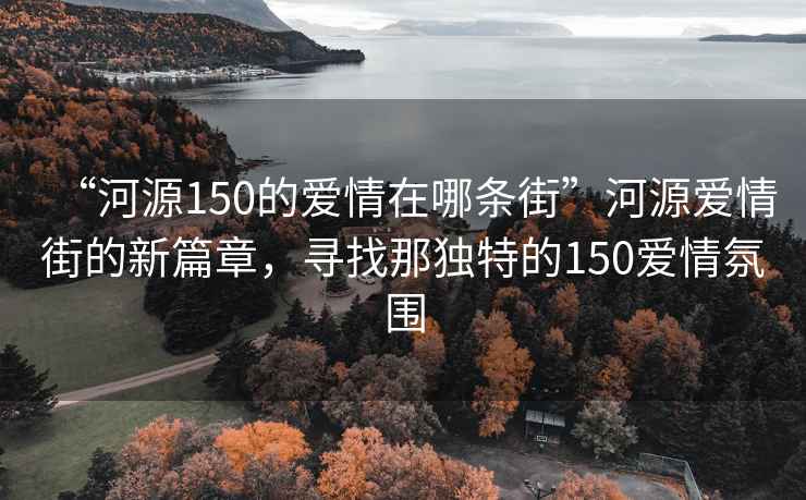 “河源150的愛情在哪條街”河源愛情街的新篇章，尋找那獨特的150愛情氛圍
