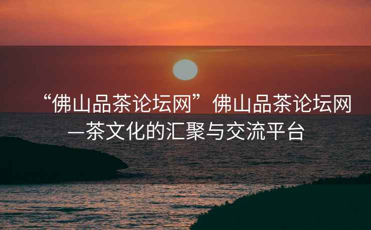 “佛山品茶論壇網”佛山品茶論壇網—茶文化的匯聚與交流平臺
